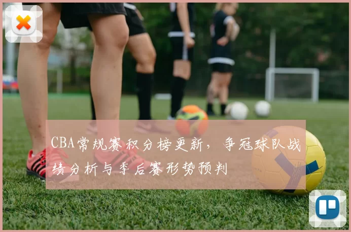 CBA常规赛积分榜更新,争冠球队战绩分析与季后赛形势预判