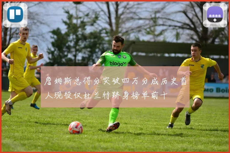 詹姆斯总得分突破四万分成历史首人现役仅杜兰特跻身榜单前十
