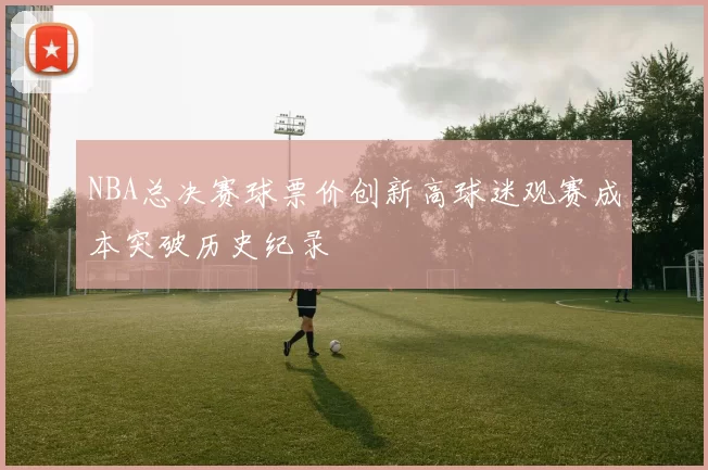 NBA总决赛球票价创新高球迷观赛成本突破历史纪录