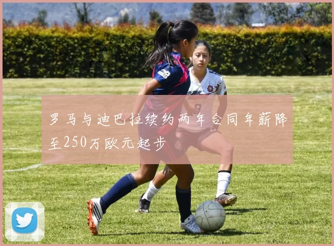罗马与迪巴拉续约两年合同年薪降至250万欧元起步