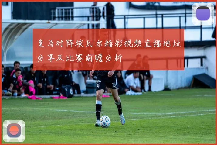 皇马对阵埃瓦尔精彩视频直播地址分享及比赛前瞻分析