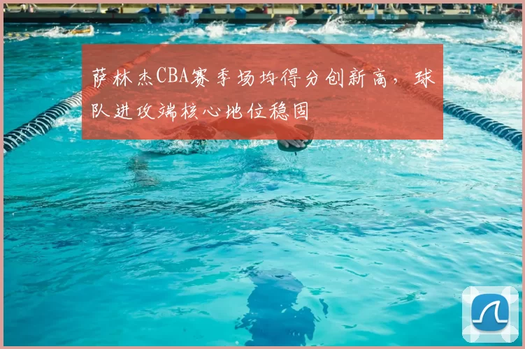 萨林杰CBA赛季场均得分创新高,球队进攻端核心地位稳固