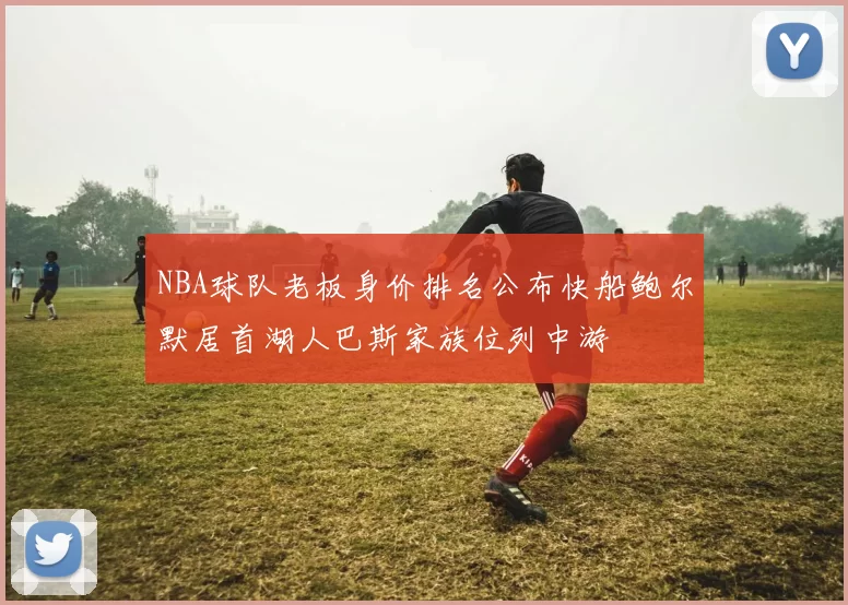 NBA球队老板身价排名公布快船鲍尔默居首湖人巴斯家族位列中游