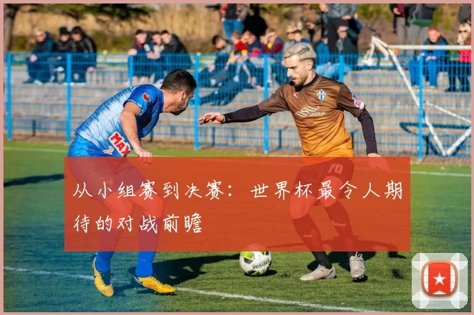 从小组赛到决赛：世界杯最令人期待的对战前瞻