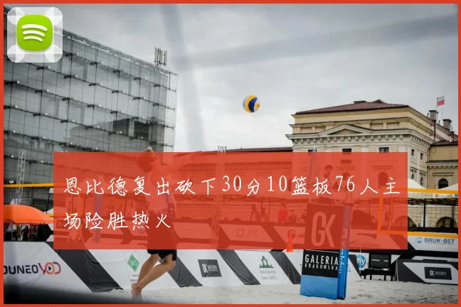 恩比德复出砍下30分10篮板76人主场险胜热火