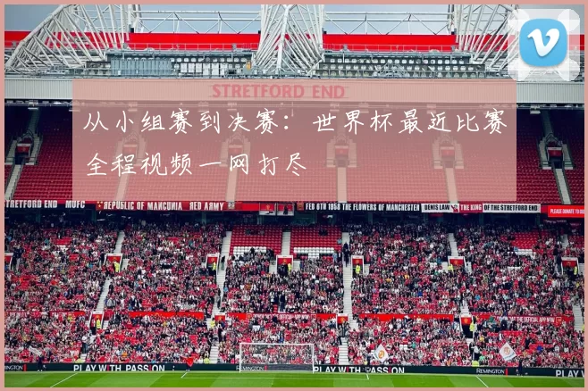从小组赛到决赛：世界杯最近比赛全程视频一网打尽
