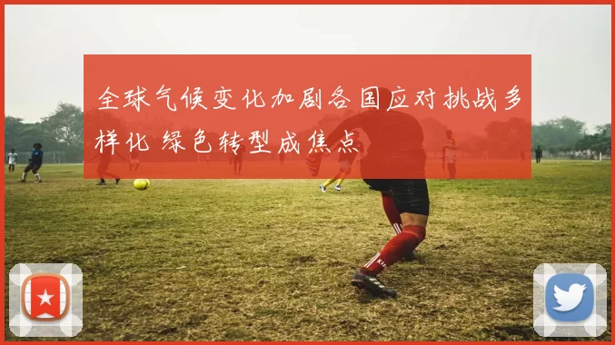 全球气候变化加剧各国应对挑战多样化 绿色转型成焦点