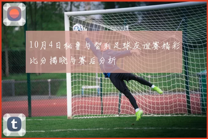 10月4日秘鲁与智利足球友谊赛精彩比分揭晓与赛后分析