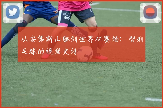 从安第斯山脉到世界杯赛场:智利足球的视觉史诗