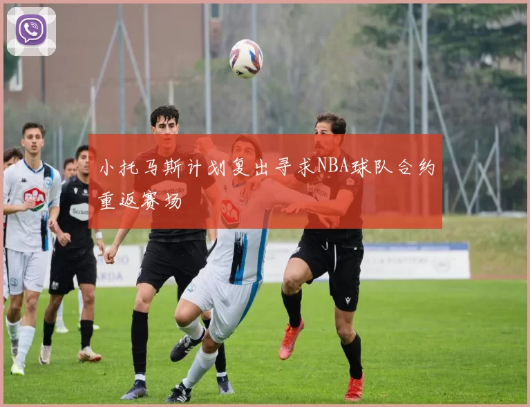 小托马斯计划复出寻求NBA球队合约重返赛场
