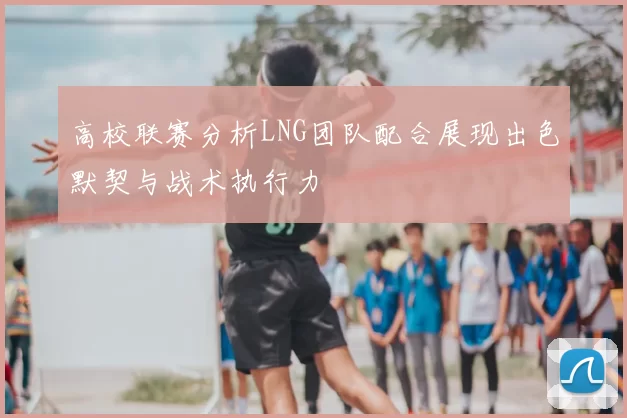 高校联赛分析LNG团队配合展现出色默契与战术执行力