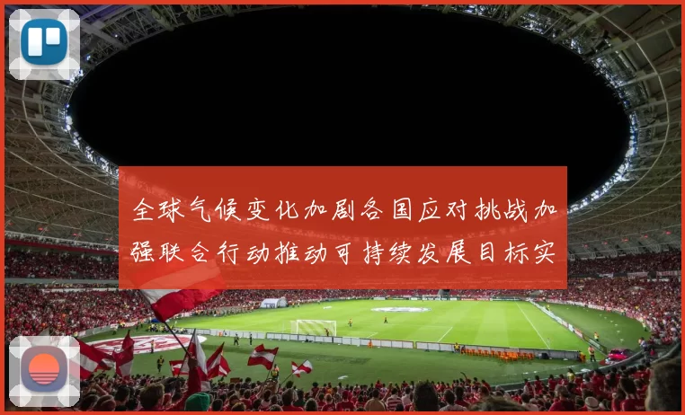 全球气候变化加剧各国应对挑战加强联合行动推动可持续发展目标实现