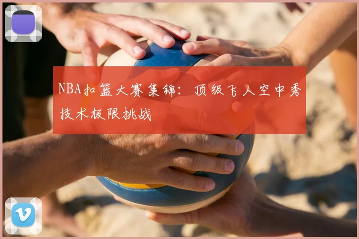 NBA扣篮大赛集锦：顶级飞人空中秀技术极限挑战