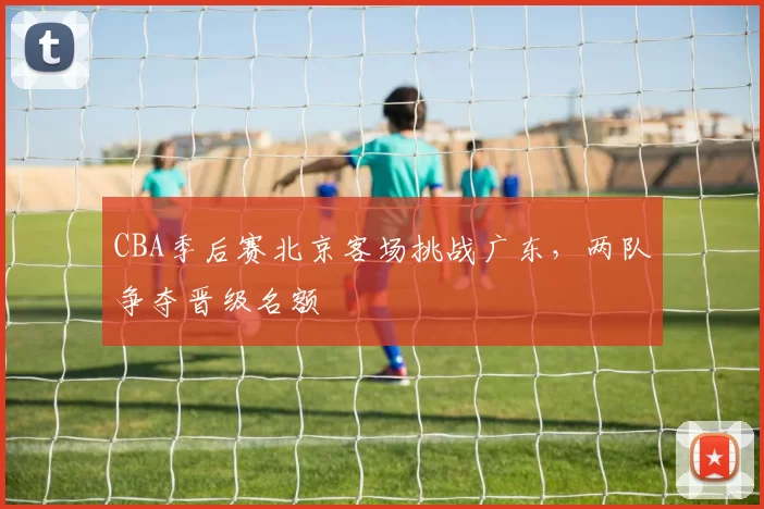 CBA季后赛北京客场挑战广东，两队争夺晋级名额