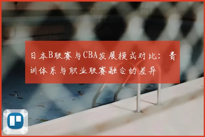 日本B联赛与CBA发展模式对比：青训体系与职业联赛融合的差异