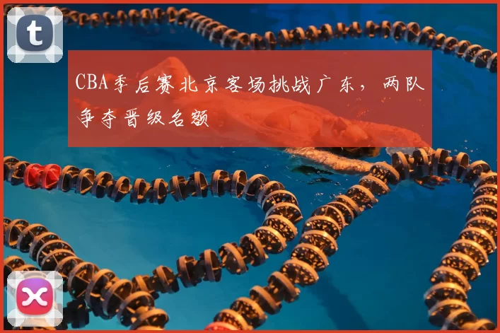 CBA季后赛北京客场挑战广东，两队争夺晋级名额