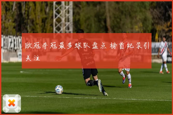 欧冠夺冠最多球队盘点 榜首纪录引关注