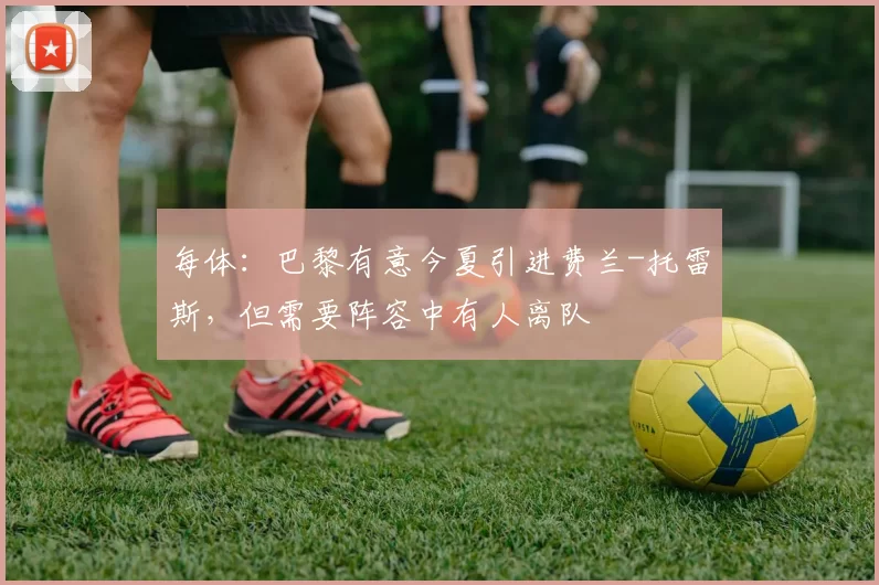 每体：巴黎有意今夏引进费兰-托雷斯，但需要阵容中有人离队
