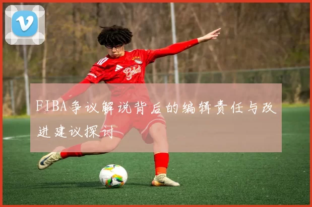 FIBA争议解说背后的编辑责任与改进建议探讨