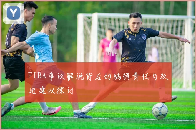 FIBA争议解说背后的编辑责任与改进建议探讨
