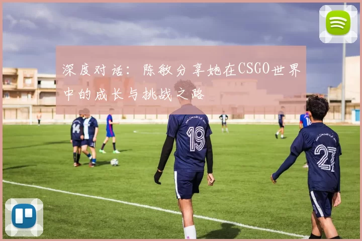 深度对话:陈敏分享她在CSGO世界中的成长与挑战之路