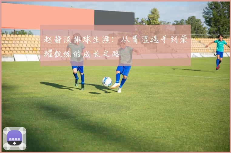 赵静谈排球生涯:从青涩选手到荣耀教练的成长之路