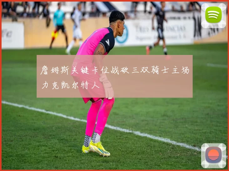 詹姆斯关键卡位战砍三双骑士主场力克凯尔特人