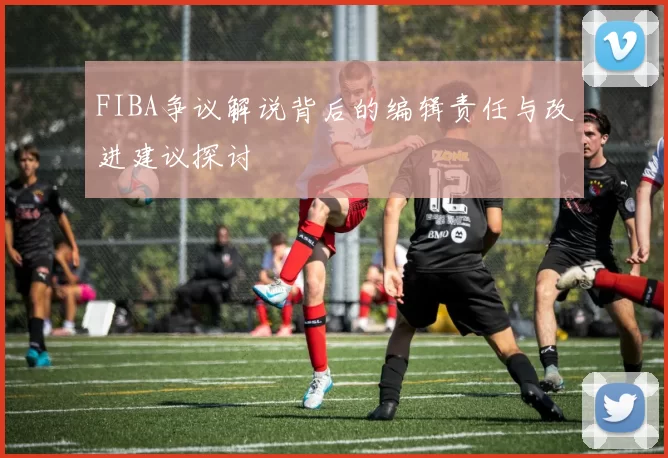 FIBA争议解说背后的编辑责任与改进建议探讨