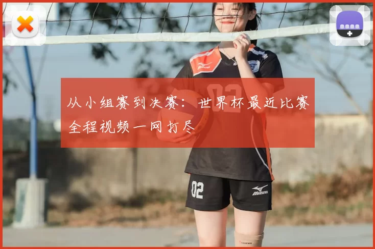 从小组赛到决赛:世界杯最近比赛全程视频一网打尽