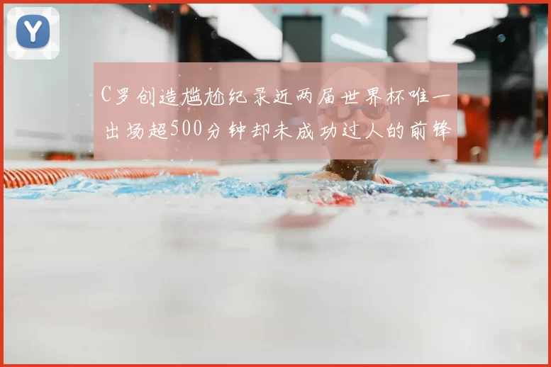 C罗创造尴尬纪录近两届世界杯唯一出场超500分钟却未成功过人的前锋