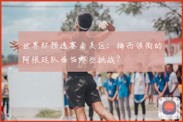 世界杯预选赛南美区:梅西领衔的阿根廷队面临哪些挑战?