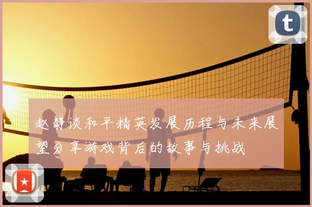 赵静谈和平精英发展历程与未来展望分享游戏背后的故事与挑战