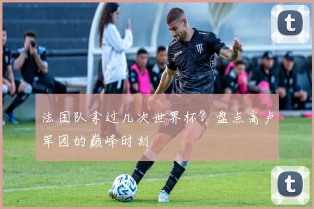 法国队拿过几次世界杯？盘点高卢军团的巅峰时刻