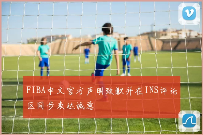 FIBA中文官方声明致歉并在INS评论区同步表达诚意