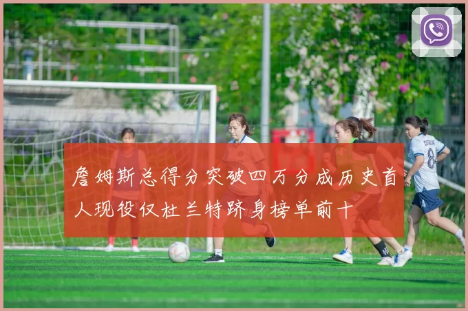 詹姆斯总得分突破四万分成历史首人现役仅杜兰特跻身榜单前十