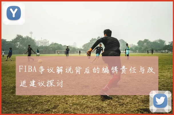 FIBA争议解说背后的编辑责任与改进建议探讨
