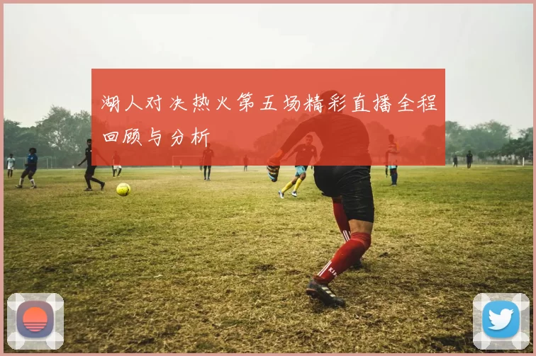 湖人对决热火第五场精彩直播全程回顾与分析