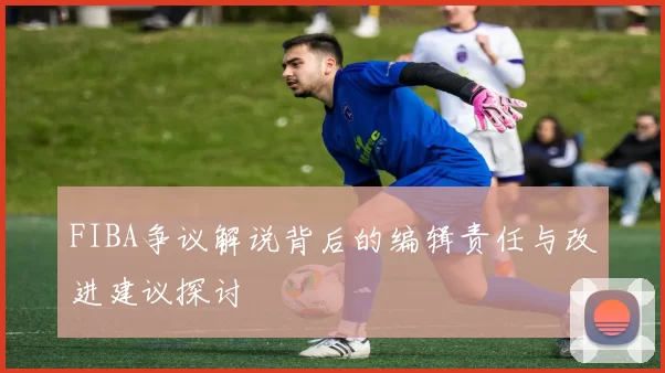 FIBA争议解说背后的编辑责任与改进建议探讨