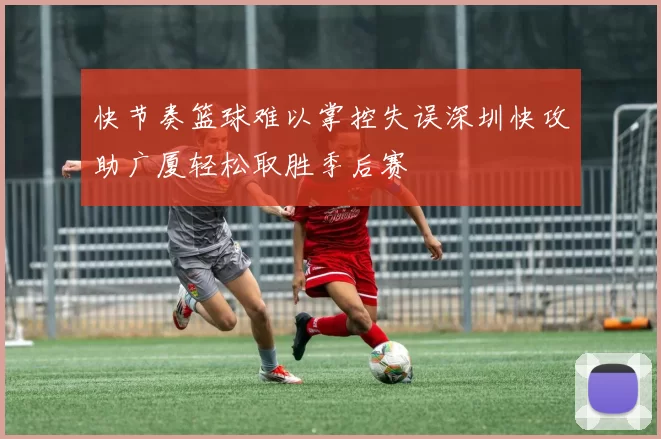 快节奏篮球难以掌控失误深圳快攻助广厦轻松取胜季后赛