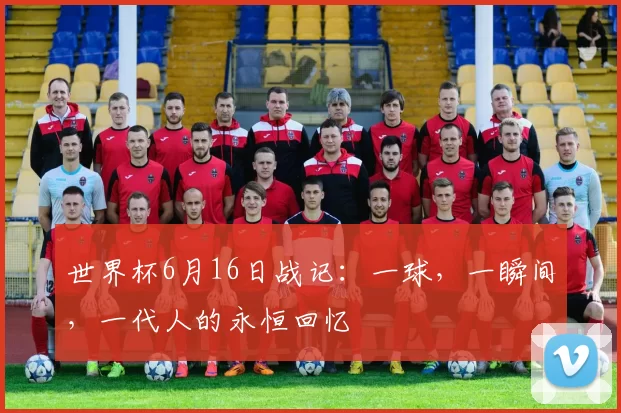 世界杯6月16日战记：一球，一瞬间，一代人的永恒回忆