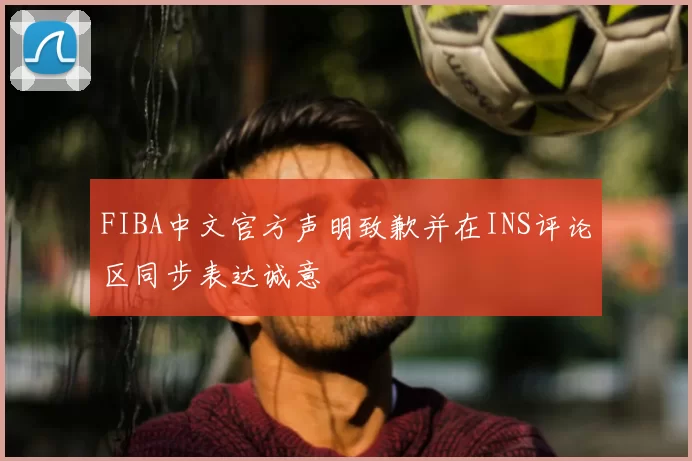 FIBA中文官方声明致歉并在INS评论区同步表达诚意