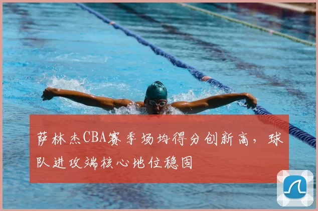 萨林杰CBA赛季场均得分创新高，球队进攻端核心地位稳固