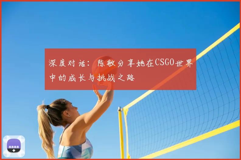 深度对话:陈敏分享她在CSGO世界中的成长与挑战之路