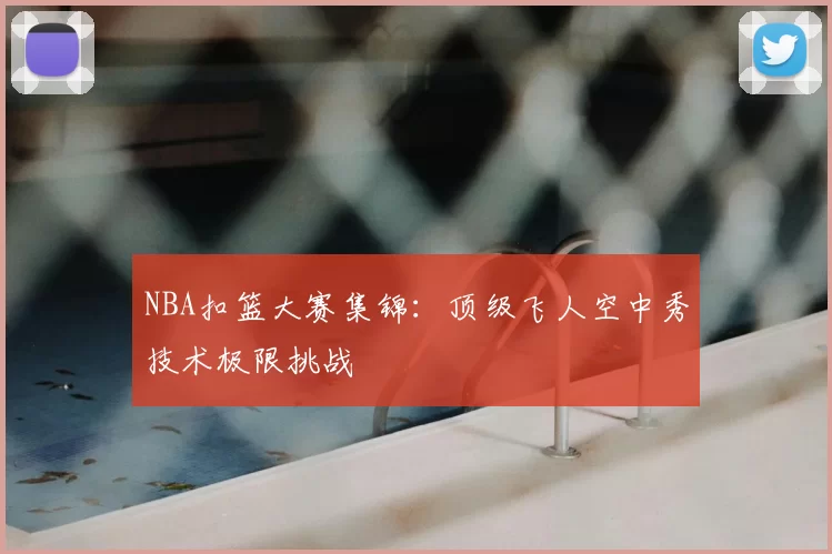 NBA扣篮大赛集锦：顶级飞人空中秀技术极限挑战