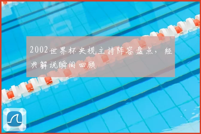 2002世界杯央视主持阵容盘点,经典解说瞬间回顾