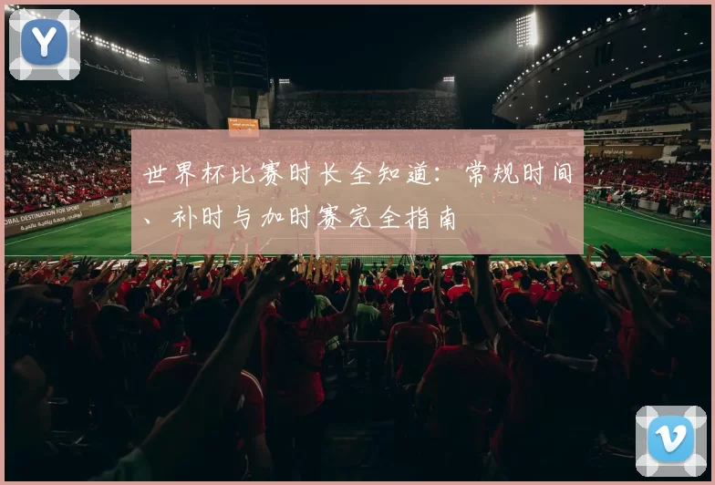 世界杯比赛时长全知道:常规时间、补时与加时赛完全指南