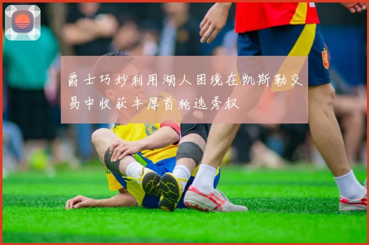 爵士巧妙利用湖人困境在凯斯勒交易中收获丰厚首轮选秀权