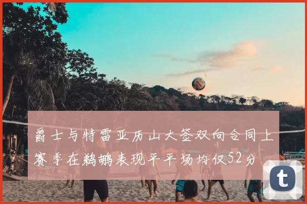 爵士与特雷亚历山大签双向合同上赛季在鹈鹕表现平平场均仅52分