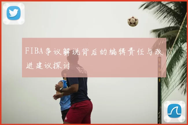 FIBA争议解说背后的编辑责任与改进建议探讨