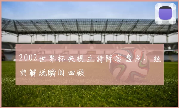 2002世界杯央视主持阵容盘点,经典解说瞬间回顾